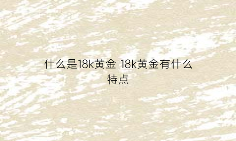 什么是18k黄金18k黄金有什么特点(18k黄金是黄金吗)